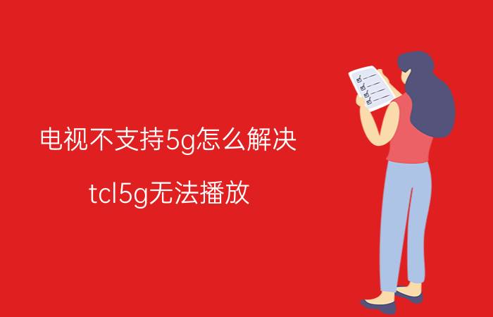 电视不支持5g怎么解决 tcl5g无法播放？